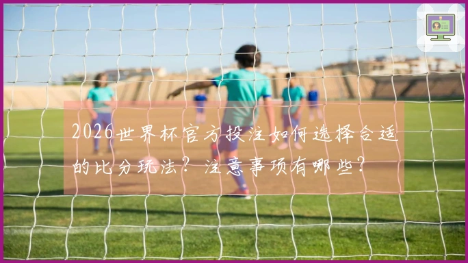 2026世界杯官方投注如何选择合适的比分玩法？注意事项有哪些？